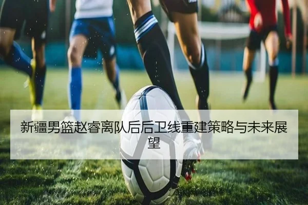 新疆男篮赵睿离队后后卫线重建策略与未来展望